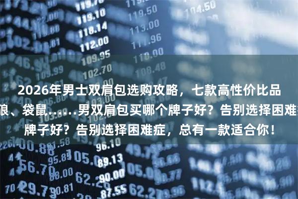 2026年男士双肩包选购攻略，七款高性价比品牌推荐！双星、七匹狼、袋鼠……男双肩包买哪个牌子好？告别选择困难症，总有一款适合你！