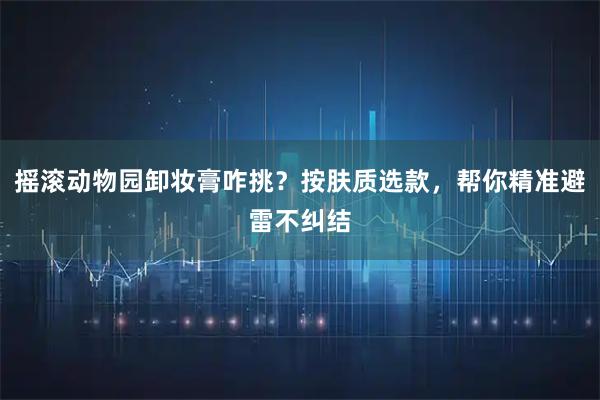 摇滚动物园卸妆膏咋挑？按肤质选款，帮你精准避雷不纠结