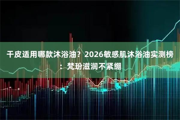 干皮适用哪款沐浴油？2026敏感肌沐浴油实测榜：梵玢滋润不紧绷