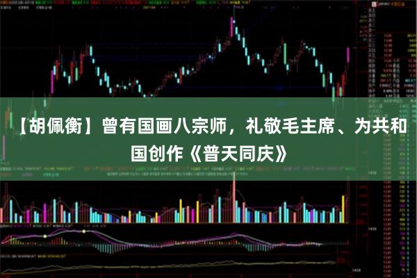 【胡佩衡】曾有国画八宗师,礼敬毛主席、为共和国创作《普天同庆》