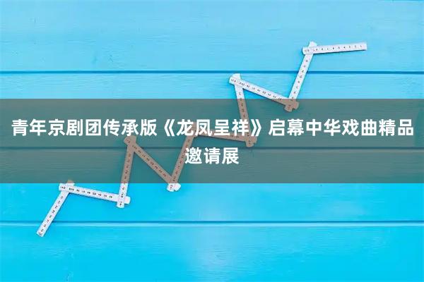 青年京剧团传承版《龙凤呈祥》启幕中华戏曲精品邀请展
