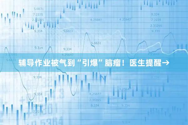 辅导作业被气到“引爆”脑瘤！医生提醒→