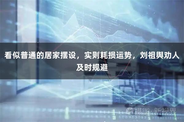 看似普通的居家摆设，实则耗损运势，刘祖舆劝人及时规避