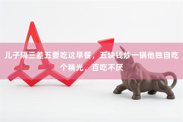 儿子隔三差五要吃这早餐，五块钱炒一锅他独自吃个精光，百吃不厌