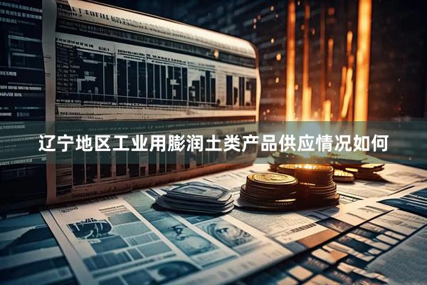 辽宁地区工业用膨润土类产品供应情况如何