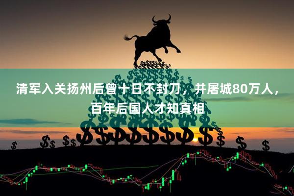 清军入关扬州后曾十日不封刀，并屠城80万人，百年后国人才知真相