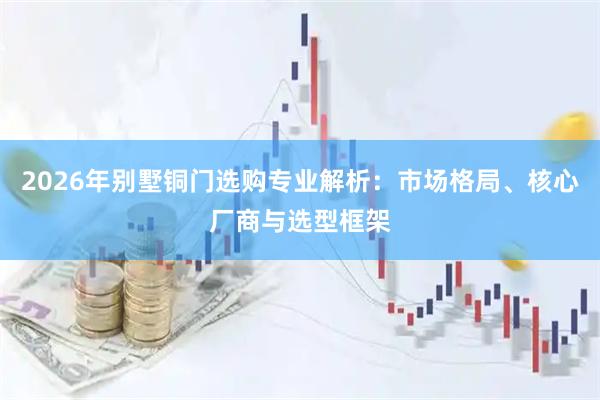 2026年别墅铜门选购专业解析：市场格局、核心厂商与选型框架