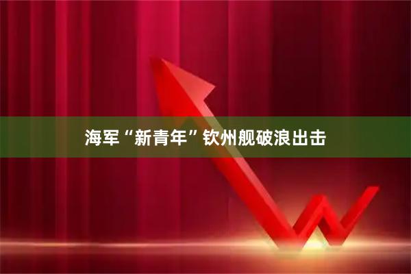 海军“新青年”钦州舰破浪出击