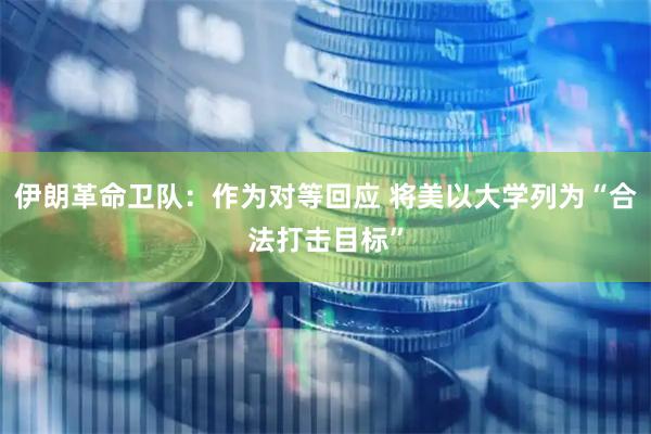 伊朗革命卫队：作为对等回应 将美以大学列为“合法打击目标”
