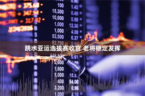 跳水亚运选拔赛收官 老将稳定发挥