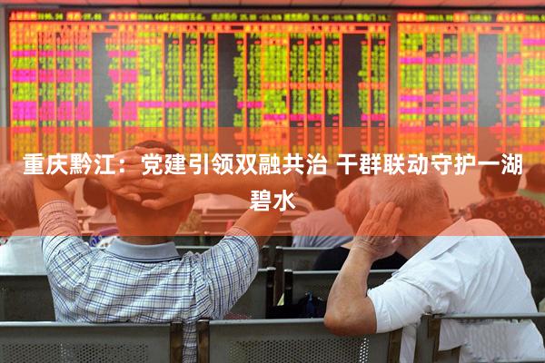 重庆黔江：党建引领双融共治 干群联动守护一湖碧水