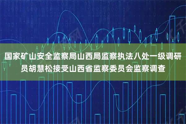 国家矿山安全监察局山西局监察执法八处一级调研员胡慧松接受山西省监察委员会监察调查