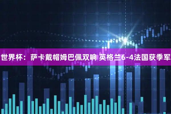 世界杯：萨卡戴帽姆巴佩双响 英格兰6-4法国获季军