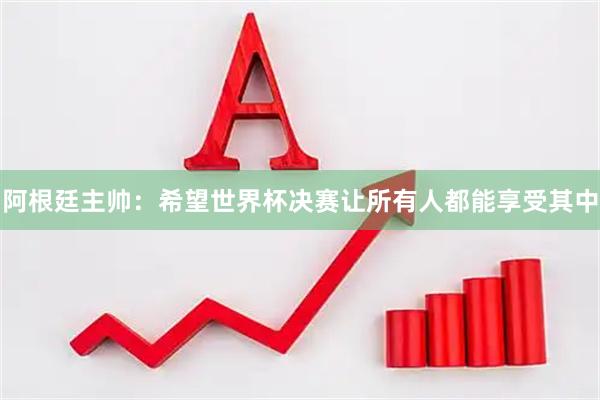 阿根廷主帅:希望世界杯决赛让所有人都能享受其中