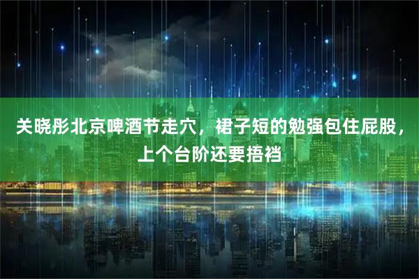 关晓彤北京啤酒节走穴，裙子短的勉强包住屁股，上个台阶还要捂裆