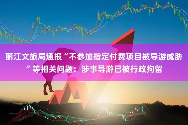 丽江文旅局通报“不参加指定付费项目被导游威胁”等相关问题：涉事导游已被行政拘留
