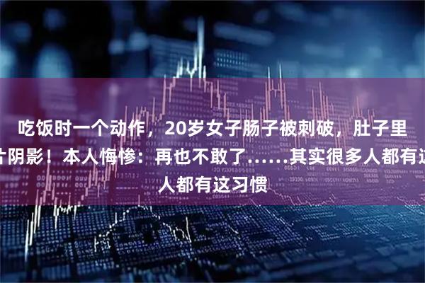 吃饭时一个动作，20岁女子肠子被刺破，肚子里有大片阴影！本人悔惨：再也不敢了……其实很多人都有这习惯