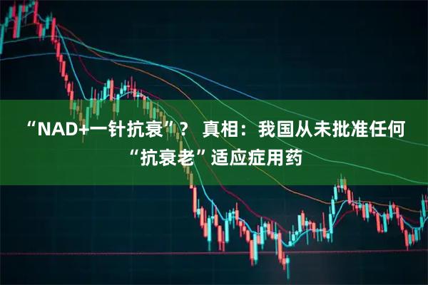 “NAD+一针抗衰”？ 真相：我国从未批准任何“抗衰老”适应症用药