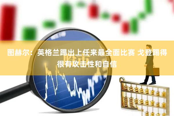 图赫尔：英格兰踢出上任来最全面比赛 戈登踢得很有攻击性和自信